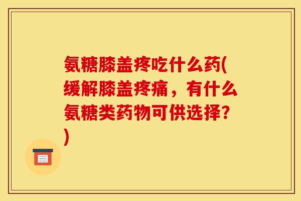 氨糖膝盖疼吃什么药(缓解膝盖疼痛，有什么氨糖类药物可供选择？)