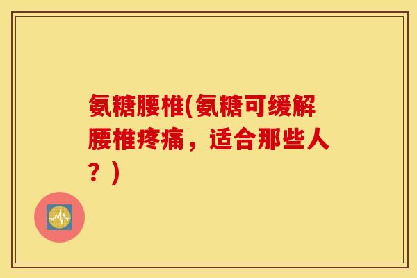 氨糖腰椎(氨糖可缓解腰椎疼痛，适合那些人？)