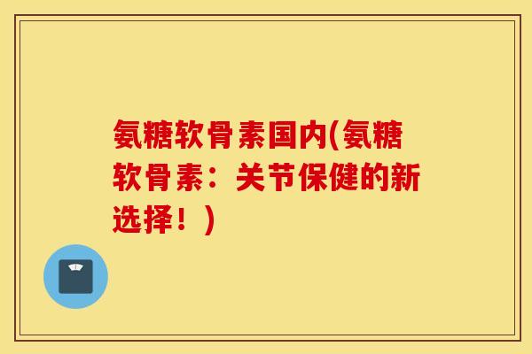 氨糖软骨素国内(氨糖软骨素：关节保健的新选择！)