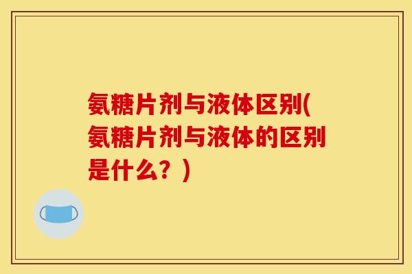 氨糖片剂与液体区别(氨糖片剂与液体的区别是什么？)