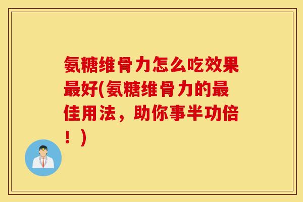 氨糖维骨力怎么吃效果最好(氨糖维骨力的最佳用法，助你事半功倍！)