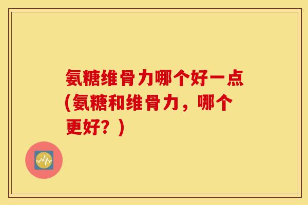 氨糖维骨力哪个好一点(氨糖和维骨力，哪个更好？)