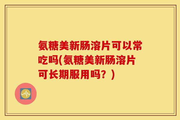 氨糖美新肠溶片可以常吃吗(氨糖美新肠溶片可长期服用吗？)