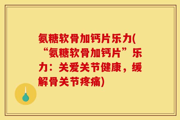 氨糖软骨加钙片乐力(“氨糖软骨加钙片”乐力：关爱关节健康，缓解骨关节疼痛)