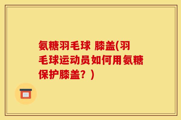 氨糖羽毛球 膝盖(羽毛球运动员如何用氨糖保护膝盖？)