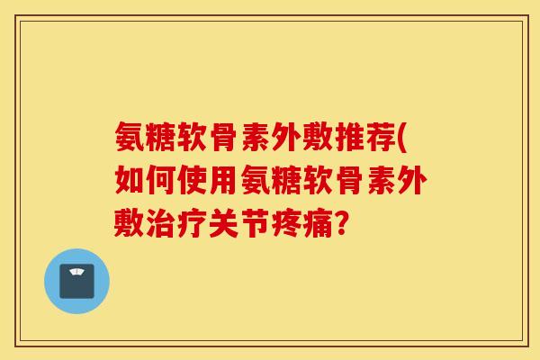 氨糖软骨素外敷推荐(如何使用氨糖软骨素外敷治疗关节疼痛？