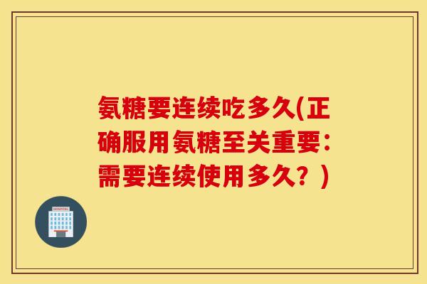 氨糖要连续吃多久(正确服用氨糖至关重要：需要连续使用多久？)