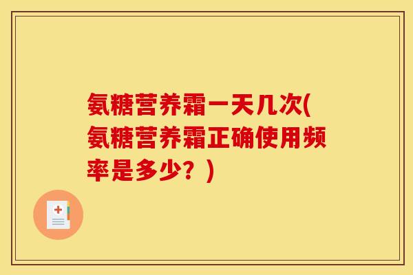 氨糖营养霜一天几次(氨糖营养霜正确使用频率是多少？)