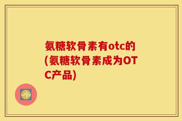 氨糖软骨素有otc的(氨糖软骨素成为OTC产品)