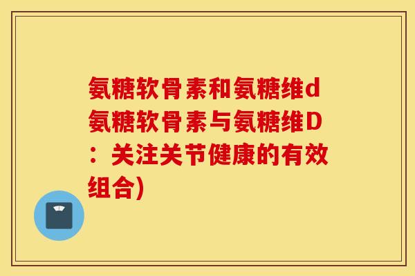 氨糖软骨素和氨糖维d氨糖软骨素与氨糖维D：关注关节健康的有效组合)