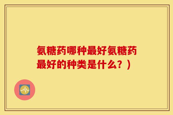 氨糖药哪种最好氨糖药最好的种类是什么？)