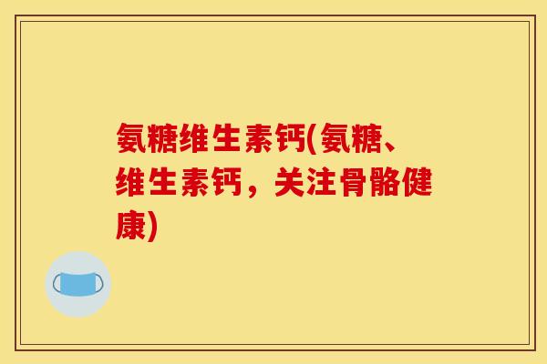 氨糖维生素钙(氨糖、维生素钙，关注骨骼健康)