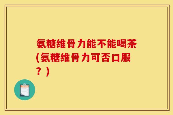 氨糖维骨力能不能喝茶(氨糖维骨力可否口服?) 氨糖维骨力能不能喝茶(氨糖维骨力可否口服?)