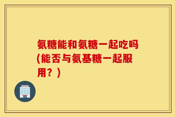 氨糖能和氨糖一起吃吗(能否与氨基糖一起服用？)