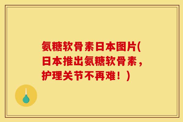 氨糖软骨素日本图片(日本推出氨糖软骨素，护理关节不再难！)