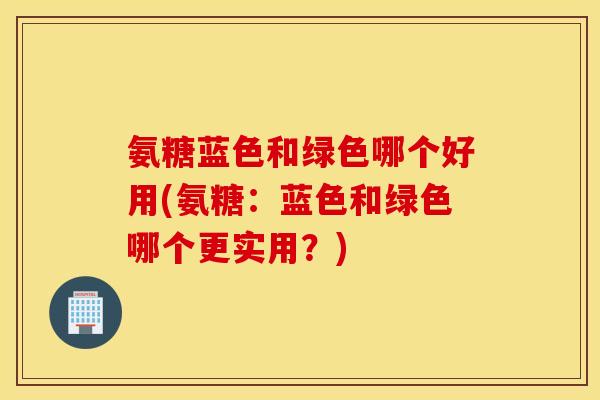 氨糖蓝色和绿色哪个好用(氨糖:蓝色和绿色哪个更实用?) 氨糖蓝色和绿色哪个好用(氨糖:蓝色和绿色哪个更实用?)