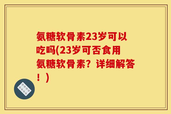 氨糖软骨素23岁可以吃吗(23岁可否食用氨糖软骨素？详细解答！)
