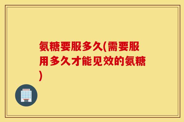 氨糖要服多久(需要服用多久才能见效的氨糖)