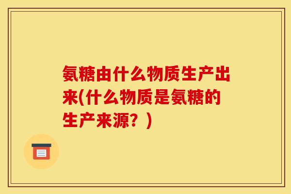 氨糖由什么物质生产出来(什么物质是氨糖的生产来源？)