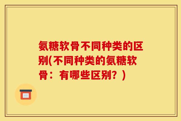 氨糖软骨不同种类的区别(不同种类的氨糖软骨：有哪些区别？)