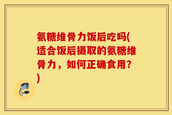 氨糖维骨力饭后吃吗(适合饭后摄取的氨糖维骨力，如何正确食用？)