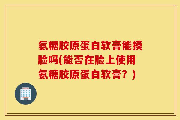氨糖胶原蛋白软膏能摸脸吗(能否在脸上使用氨糖胶原蛋白软膏？)