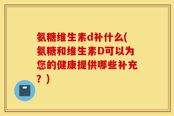 氨糖维生素d补什么(氨糖和维生素D可以为您的健康提供哪些补充？)