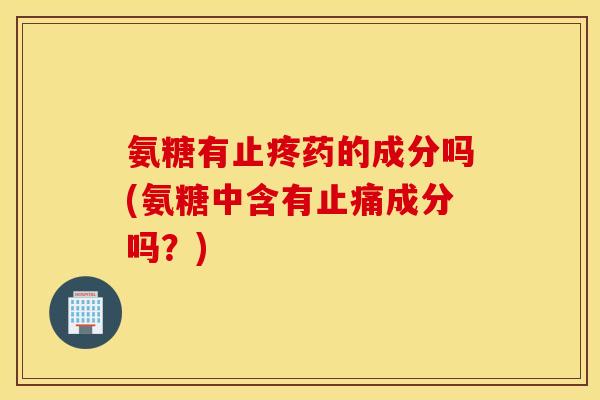 氨糖有止疼药的成分吗(氨糖中含有止痛成分吗？)