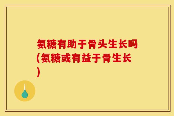 氨糖有助于骨头生长吗(氨糖或有益于骨生长)