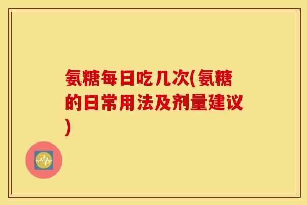 氨糖每日吃几次(氨糖的日常用法及剂量建议) 氨糖每日吃几次(氨糖的日常用法及剂量建议)