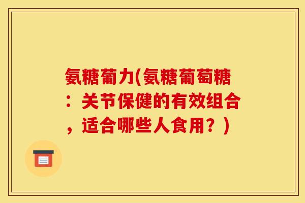 氨糖葡力(氨糖葡萄糖：关节保健的有效组合，适合哪些人食用？)