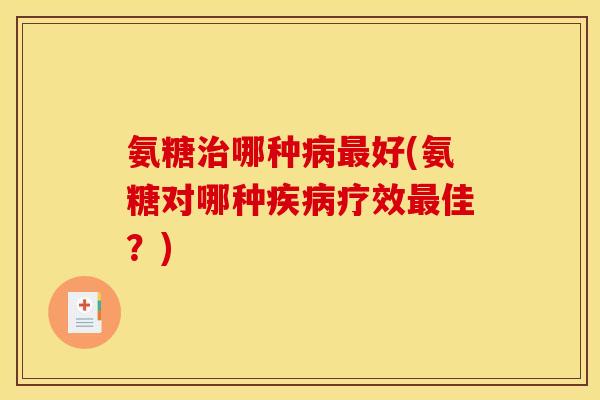 氨糖治哪种病最好(氨糖对哪种疾病疗效最佳？)