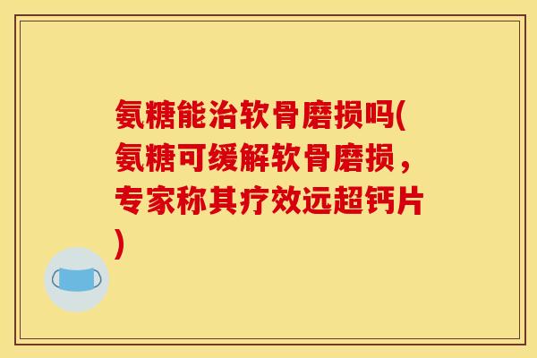 氨糖能治软骨磨损吗(氨糖可缓解软骨磨损，专家称其疗效远超钙片)