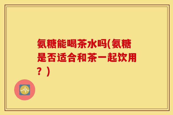 氨糖能喝茶水吗(氨糖是否适合和茶一起饮用？)