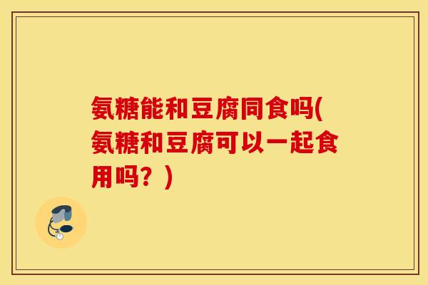 氨糖能和豆腐同食吗(氨糖和豆腐可以一起食用吗？)