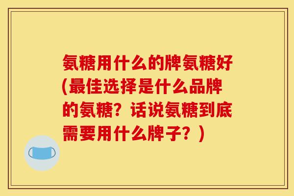 氨糖用什么的牌氨糖好(最佳选择是什么品牌的氨糖？话说氨糖到底需要用什么牌子？)