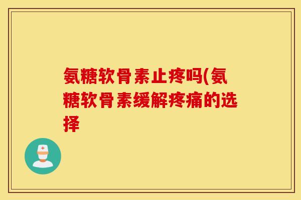 氨糖软骨素止疼吗(氨糖软骨素缓解疼痛的选择 氨糖软骨素止疼吗(氨糖软骨素缓解疼痛的选择