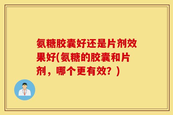 氨糖胶囊好还是片剂效果好(氨糖的胶囊和片剂，哪个更有效？)