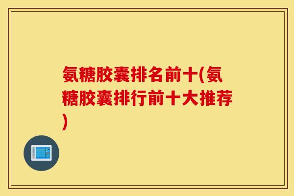氨糖胶囊排名前十(氨糖胶囊排行前十大推荐)