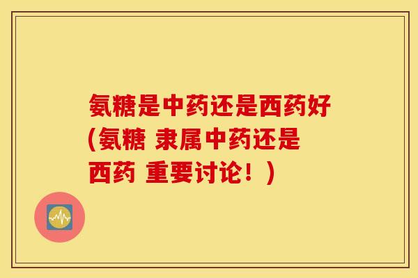 氨糖是中药还是西药好(氨糖 隶属中药还是西药 重要讨论！)