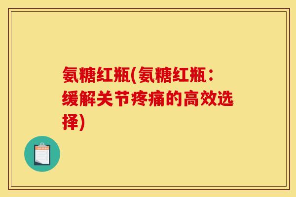 氨糖红瓶(氨糖红瓶：缓解关节疼痛的高效选择)