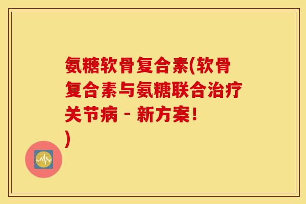 氨糖软骨复合素(软骨复合素与氨糖联合治疗关节病 - 新方案！)