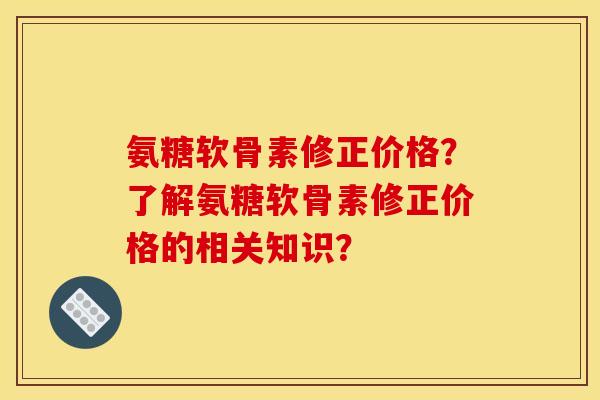 氨糖软骨素修正价格？了解氨糖软骨素修正价格的相关知识？