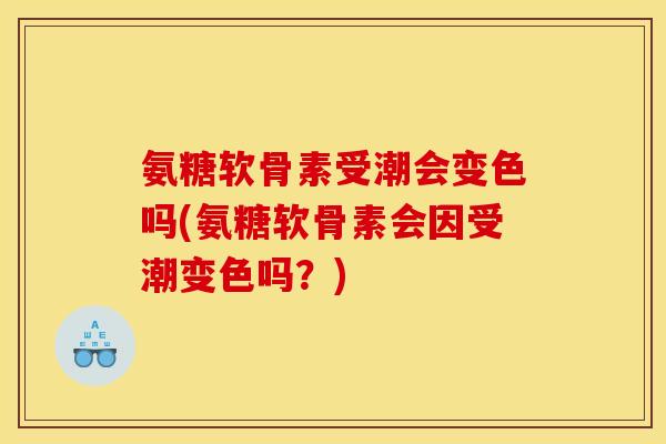 氨糖软骨素受潮会变色吗(氨糖软骨素会因受潮变色吗？)