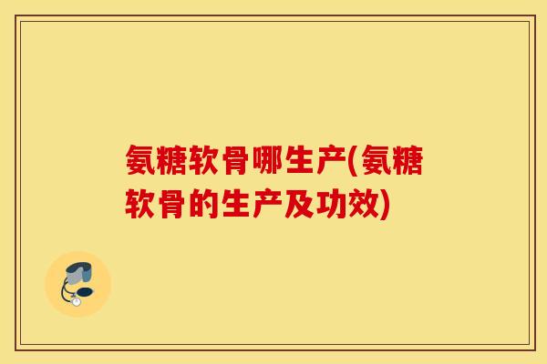 氨糖软骨哪生产(氨糖软骨的生产及功效)