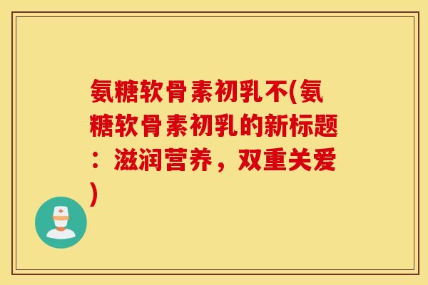 氨糖软骨素初乳不(氨糖软骨素初乳的新标题：滋润营养，双重关爱)