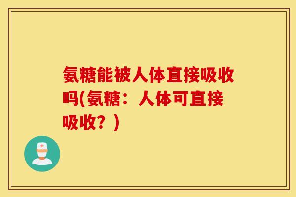 氨糖能被人体直接吸收吗(氨糖：人体可直接吸收？)