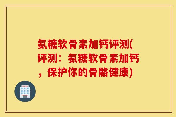 氨糖软骨素加钙评测(评测：氨糖软骨素加钙，保护你的骨骼健康)