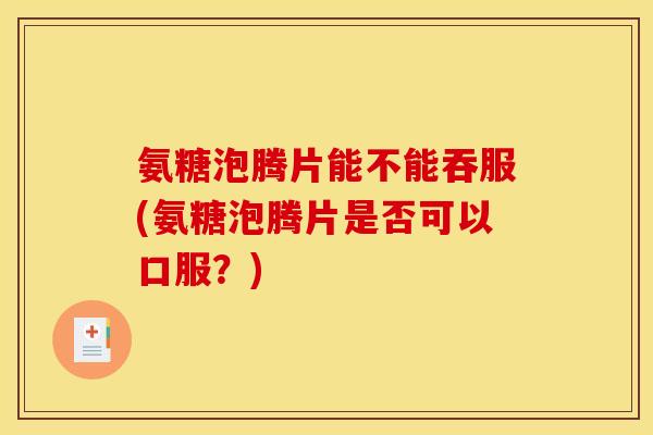 氨糖泡腾片能不能吞服(氨糖泡腾片是否可以口服？)