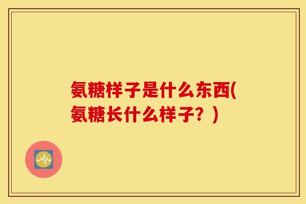 氨糖样子是什么东西(氨糖长什么样子？)